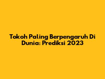 Tokoh Paling Berpengaruh Di Dunia: Prediksi 2023