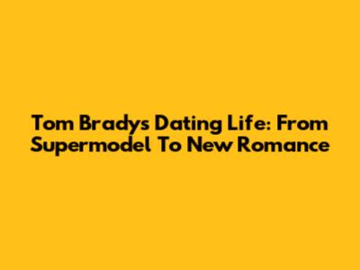 Tom Brady's Dating Life: From Supermodel To New Romance