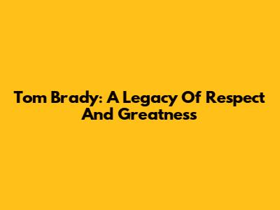 Tom Brady: A Legacy Of Respect And Greatness