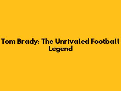 Tom Brady: The Unrivaled Football Legend