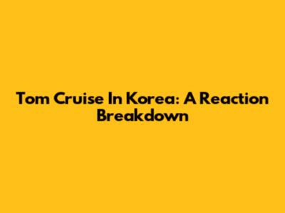 Tom Cruise In Korea: A Reaction Breakdown