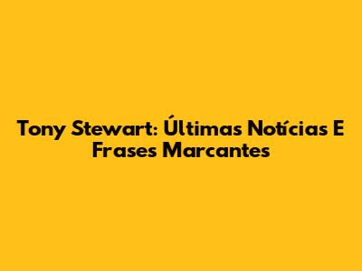 Tony Stewart: Últimas Notícias E Frases Marcantes