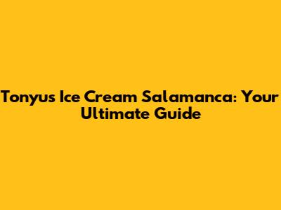 Tonyu's Ice Cream Salamanca: Your Ultimate Guide
