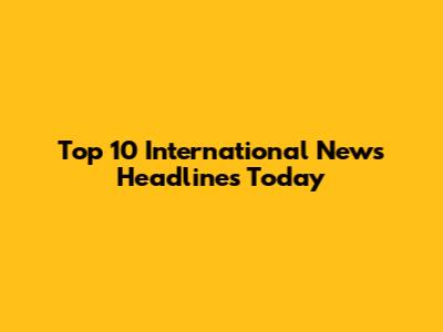 Top 10 International News Headlines Today