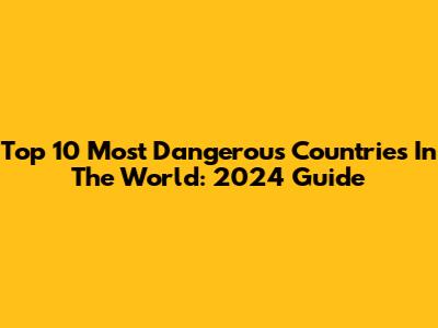 Top 10 Most Dangerous Countries In The World: 2024 Guide