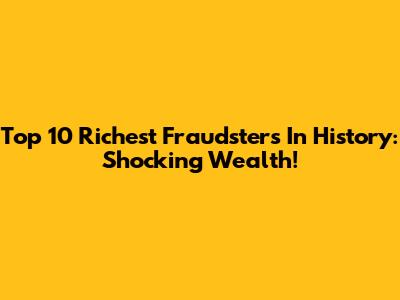 Top 10 Richest Fraudsters In History: Shocking Wealth!