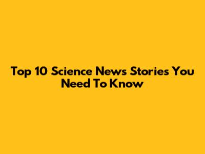 Top 10 Science News Stories You Need To Know