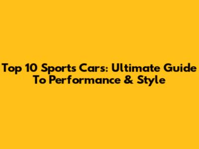 Top 10 Sports Cars: Ultimate Guide To Performance & Style