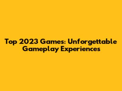 Top 2023 Games: Unforgettable Gameplay Experiences