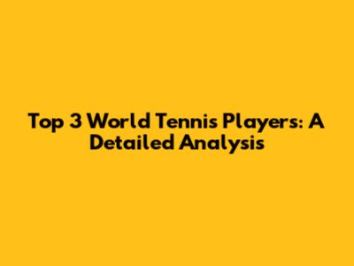 Top 3 World Tennis Players: A Detailed Analysis