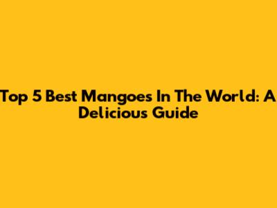 Top 5 Best Mangoes In The World: A Delicious Guide