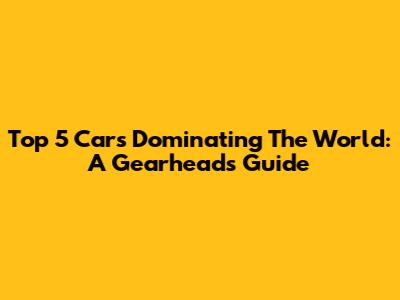 Top 5 Cars Dominating The World: A Gearhead's Guide