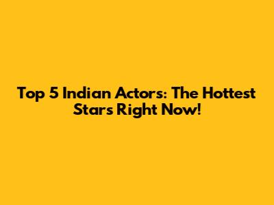 Top 5 Indian Actors: The Hottest Stars Right Now!