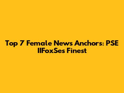 Top 7 Female News Anchors: PSE IIFoxSe's Finest