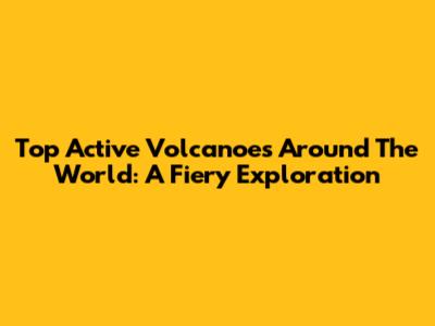 Top Active Volcanoes Around The World: A Fiery Exploration