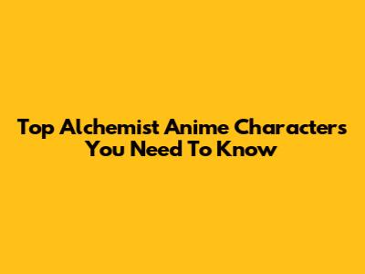 Top Alchemist Anime Characters You Need To Know