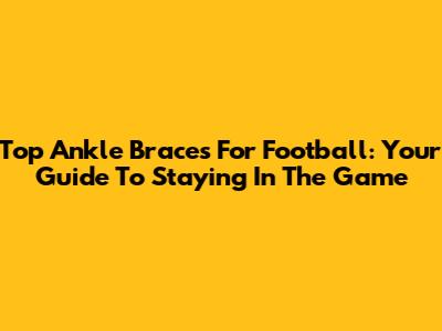Top Ankle Braces For Football: Your Guide To Staying In The Game