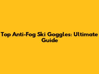 Top Anti-Fog Ski Goggles: Ultimate Guide