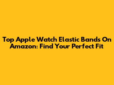 Top Apple Watch Elastic Bands On Amazon: Find Your Perfect Fit
