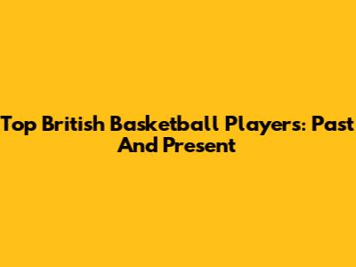 Top British Basketball Players: Past And Present