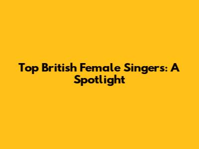 Top British Female Singers: A Spotlight
