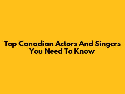 Top Canadian Actors And Singers You Need To Know