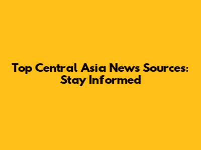 Top Central Asia News Sources: Stay Informed