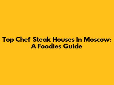 Top Chef Steak Houses In Moscow: A Foodie's Guide