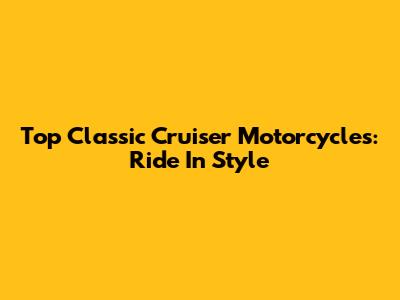 Top Classic Cruiser Motorcycles: Ride In Style