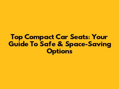Top Compact Car Seats: Your Guide To Safe & Space-Saving Options