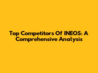 Top Competitors Of INEOS: A Comprehensive Analysis