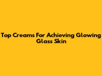 Top Creams For Achieving Glowing Glass Skin
