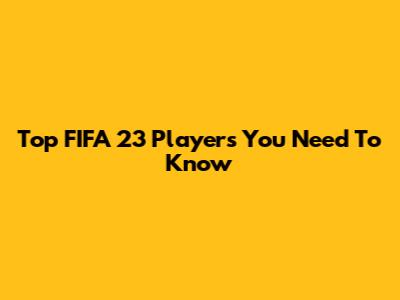Top FIFA 23 Players You Need To Know