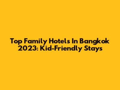Top Family Hotels In Bangkok 2023: Kid-Friendly Stays