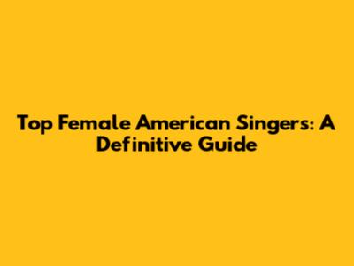 Top Female American Singers: A Definitive Guide