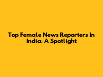 Top Female News Reporters In India: A Spotlight