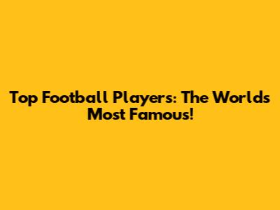 Top Football Players: The World's Most Famous!