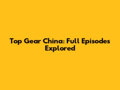 Top Gear China: Full Episodes Explored