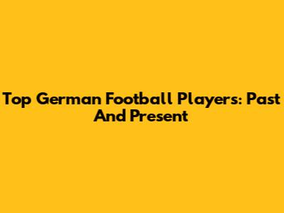 Top German Football Players: Past And Present
