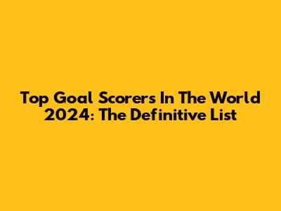 Top Goal Scorers In The World 2024: The Definitive List
