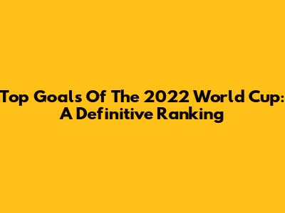 Top Goals Of The 2022 World Cup: A Definitive Ranking