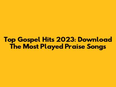 Top Gospel Hits 2023: Download The Most Played Praise Songs