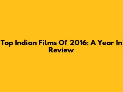 Top Indian Films Of 2016: A Year In Review