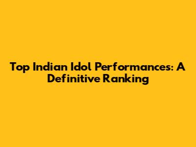 Top Indian Idol Performances: A Definitive Ranking