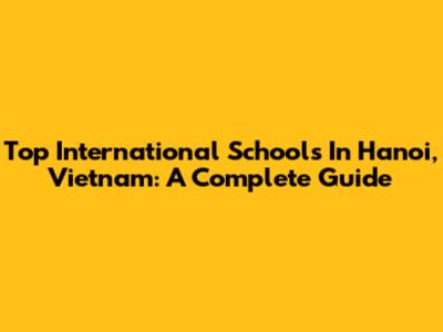 Top International Schools In Hanoi, Vietnam: A Complete Guide