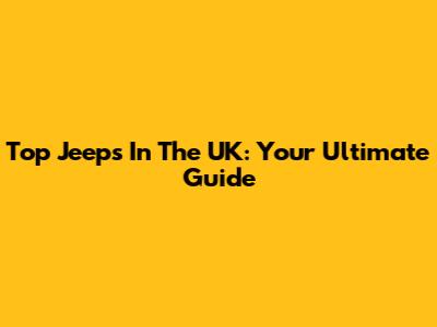 Top Jeeps In The UK: Your Ultimate Guide