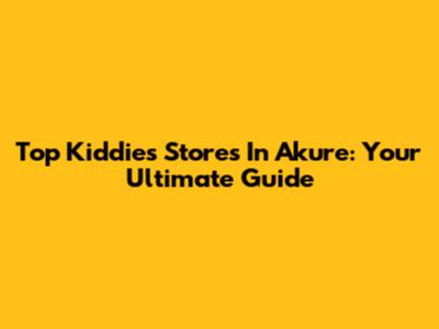 Top Kiddies Stores In Akure: Your Ultimate Guide