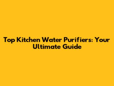 Top Kitchen Water Purifiers: Your Ultimate Guide