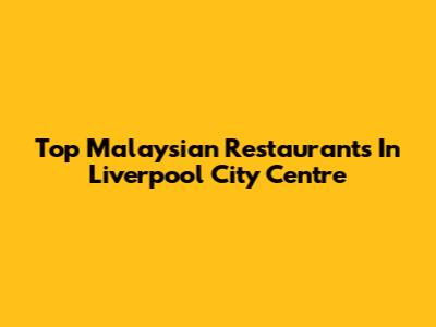 Top Malaysian Restaurants In Liverpool City Centre