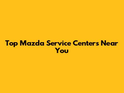 Top Mazda Service Centers Near You